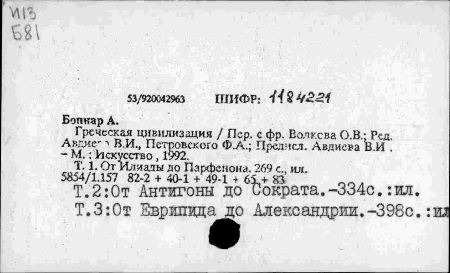 ﻿№
53/920042963 ШИФР: 44 2
Боннар А.
Греческая цивилизация / Пер. с фр. Волкова О.В.; Ред.
Авдие- ■> В И., Петровского Ф.А.; Предмсл. Авдиева В.И .
- М.: Искусство , 1992.
Т. 1. От Илиады до Парфенона. 269 с., ил.
5854/1.157 82-2 + 40-1 + 49-1 + 61+ 83	.
Т.2:0т Антигоны до Сократа.-334с.:ил.
Т.З:0т Еврипида до Александрии.-398с.: